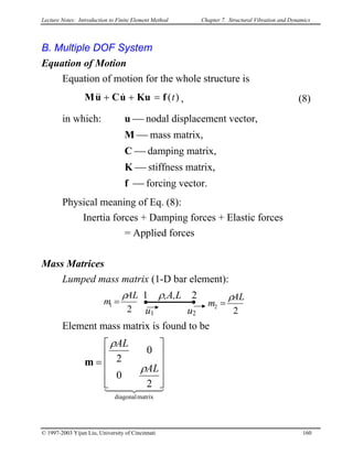 Lecture Notes: Introduction to Finite Element Method Chapter 7. Structural Vibration and Dynamics
B. Multiple DOF System
Equation of Motion
Equation of motion for the whole structure is
)(tfKuuCuM =++ &&& , (8)
in which: u  nodal displacement vector,
M  mass matrix,
C  damping matrix,
K  stiffness matrix,
f  forcing vector.
Physical meaning of Eq. (8):
Inertia forces + Damping forces + Elastic forces
= Applied forces
Mass Matrices
Lumped mass matrix (1-D bar element):
1 ρ,A,L 2ρ ρ
u1 u22
1
AL
m =
2
2
AL
m =
Element mass matrix is found to be
44 344 21
matrixdiagonal
2
0
0
2










=
AL
AL
ρ
ρ
m
© 1997-2003 Yijun Liu, University of Cincinnati 160
 