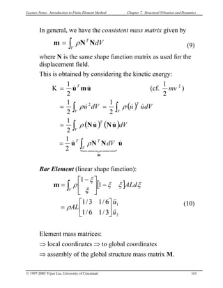 Lecture Notes: Introduction to Finite Element Method Chapter 7. Structural Vibration and Dynamics
© 1997-2003 Yijun Liu, University of Cincinnati 161
In general, we have the consistent mass matrix given by
(9)dV
V
T
∫= NNm ρ
where N is the same shape function matrix as used for the
displacement field.
This is obtained by considering the kinetic energy:
( )
( ) ( )
uNNu
uNuN
umu
m
&
43421
&
&&
&&&
&&
∫
∫
∫∫
=
=
==
=Κ
V
TT
V
T
V
T
V
T
dV
dV
dVuudVu
mv
ρ
ρ
ρρ
2
1
2
1
2
1
2
1
)
2
1
(cf.
2
1
2
2
Bar Element (linear shape function):
(10)
[ ]
3/16/1
6/13/1
1
1
2
1
u
u
AL
ALd
V
&&
&&






=
−




 −
= ∫
ρ
ξξξ
ξ
ξ
ρm
Element mass matrices:
⇒ local coordinates ⇒ to global coordinates
⇒ assembly of the global structure mass matrix M.
 