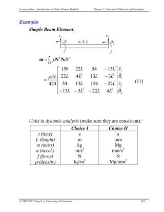Lecture Notes: Introduction to Finite Element Method Chapter 7. Structural Vibration and Dynamics
Example
Simple Beam Element:
1
1
θ
v
2
2
θ
v
ρ, A, L
422313
221561354
313422
135422156
420
2
2
1
1
22
22
θ
θρ
ρ
&&
&&
&&
&&
v
v
LLLL
LL
LLLL
LL
AL
dVT












−−−
−
−
−
=
= ∫V
NNm
(11)
Units in dynamic analysis (make sure they are consistent):
Choice I Choice II
t (time)
L (length)
m (mass)
a (accel.)
f (force)
ρ (density)
s
m
kg
m/s2
N
kg/m3
s
mm
Mg
mm/s2
N
Mg/mm3
© 1997-2003 Yijun Liu, University of Cincinnati 162
 