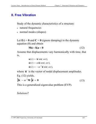 Lecture Notes: Introduction to Finite Element Method Chapter 7. Structural Vibration and Dynamics
II. Free Vibration
Study of the dynamic characteristics of a structure:
• natural frequencies
• normal modes (shapes)
Let f(t) = 0 and C = 0 (ignore damping) in the dynamic
equation (8) and obtain
0KuuM =+&& (12)
Assume that displacements vary harmonically with time, that
is,
),sin()(
),cos()(
),sin()(
2
tt
tt
tt
ωω
ωω
ω
uu
uu
uu
−=
=
=
&&
&
where u is the vector of nodal displacement amplitudes.
Eq. (12) yields,
[ ] 0uMK =− 2
ω (13)
This is a generalized eigenvalue problem (EVP).
Solutions?
© 1997-2003 Yijun Liu, University of Cincinnati 163
 