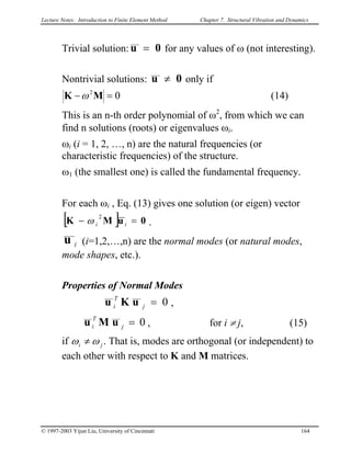 Lecture Notes: Introduction to Finite Element Method Chapter 7. Structural Vibration and Dynamics
Trivial solution: 0u = for any values of ω (not interesting).
Nontrivial solutions: 0u ≠ only if
02
=− MK ω (14)
This is an n-th order polynomial of ω2
, from which we can
find n solutions (roots) or eigenvalues ωi.
ωi (i = 1, 2, …, n) are the natural frequencies (or
characteristic frequencies) of the structure.
ω1 (the smallest one) is called the fundamental frequency.
For each ωi , Eq. (13) gives one solution (or eigen) vector
[ ] 0uMK =− ii
2
ω .
iu (i=1,2,…,n) are the normal modes (or natural modes,
mode shapes, etc.).
Properties of Normal Modes
0=j
T
i uKu ,
0=j
T
i uMu , for i ≠ j, (15)
if ji ωω ≠ . That is, modes are orthogonal (or independent) to
each other with respect to K and M matrices.
© 1997-2003 Yijun Liu, University of Cincinnati 164
 
