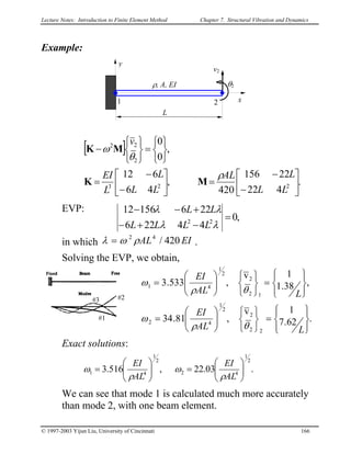 Lecture Notes: Introduction to Finite Element Method Chapter 7. Structural Vibration and Dynamics
Example:
L
x1 2
v2
ρ, A, EI
y
θ2
[ ]
.
422
22156
420
,
46
612
,
0
0
223
2
22






−
−
=





−
−
=






=






−
LL
LAL
LL
L
L
EI
v
ρ
θ
ω
MK
MK
EVP:
in which λ = .EIAL 420/42
ρω
,0
44226
22615612
22
=
−+−
+−−
λλ
λλ
LLLL
LL
Solving the EVP, we obtain,
.62.7
1v
,81.34
,38.1
1v
,533.3
22
2
2
1
42
12
2
2
1
41








=












=








=












=
LAL
EI
LAL
EI
θρ
ω
θρ
ω
#1
#2#3
Exact solutions:
.03.22,516.3
2
1
42
2
1
41 





=





=
AL
EI
AL
EI
ρ
ω
ρ
ω
We can see that mode 1 is calculated much more accurately
than mode 2, with one beam element.
© 1997-2003 Yijun Liu, University of Cincinnati 166
 