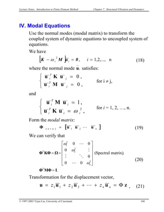 Lecture Notes: Introduction to Finite Element Method Chapter 7. Structural Vibration and Dynamics
IV. Modal Equations
Use the normal modes (modal matrix) to transform the
coupled system of dynamic equations to uncoupled system of
equations.
We have
[ ] n1,2,...,,
2
==− iii 0uMK ω (18)
where the normal mode iu satisfies:



=
=
,0
,0
j
T
i
j
T
i
uMu
uKu
for i ≠ j,
and



=
=
,
,1
2
ii
T
i
i
T
i
ωuKu
uMu
for i = 1, 2, …, n.
Form the modal matrix:
[ ]nnn uuuΦ 21)( L=× (19)
We can verify that
.
,matrix)Spectral(
00
0
0
00
2
n
2
2
2
1
IMΦΦ
ΩKΦΦ
=












==
T
T
ω
ω
ω
L
OM
M
L
(20)
Transformation for the displacement vector,
zuuuu Φ=+++= nnzzz L2211 , (21)
© 1997-2003 Yijun Liu, University of Cincinnati 168
 