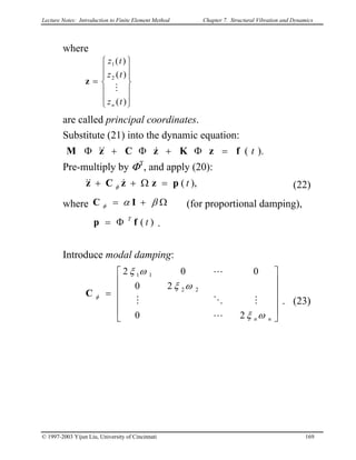 Lecture Notes: Introduction to Finite Element Method Chapter 7. Structural Vibration and Dynamics
where














=
)(
)(
)(
2
1
tz
tz
tz
n
M
z
are called principal coordinates.
Substitute (21) into the dynamic equation:
).( tfzKzCzM =Φ+Φ+Φ &&&
Pre-multiply by ΦT
, and apply (20):
),( tpzzCz =Ω++ &&& φ (22)
where Ω+= βαφC (for proportional damping),I
p = .)( tT
fΦ
Introduce modal damping:
. (23)












=
nn ωξ
ωξ
ωξ
φ
20
20
002
22
11
L
MOM
L
C
© 1997-2003 Yijun Liu, University of Cincinnati 169
 