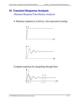 Lecture Notes: Introduction to Finite Element Method Chapter 7. Structural Vibration and Dynamics
VI. Transient Response Analysis
(Dynamic Response/Time-History Analysis)
• Structure response to arbitrary, time-dependent loading.
f(t)
t
u(t)
t
Compute responses by integrating through time:
t 0 t 1 t 2 t n t n+1
u 1
u 2
u n u n+1
t
© 1997-2003 Yijun Liu, University of Cincinnati 172
 