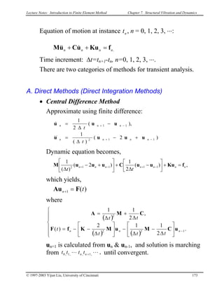 Lecture Notes: Introduction to Finite Element Method Chapter 7. Structural Vibration and Dynamics
Equation of motion at instance nt , n = 0, 1, 2, 3, ⋅⋅⋅:
.nnnn fKuuCuM =++ &&&
Time increment: ∆t=tn+1-tn, n=0, 1, 2, 3, ⋅⋅⋅.
There are two categories of methods for transient analysis.
A. Direct Methods (Direct Integration Methods)
• Central Difference Method
Approximate using finite difference:
)2(
)(
1
),(
2
1
112
11
−+
−+
+−
∆
=
−
∆
=
nnnn
nnn
t
t
uuuu
uuu
&&
&
Dynamic equation becomes,
,)(
2
1
)2(
)(
1
11112 nnnnnnn
tt
fKuuuCuuuM =+



−
∆
+





+−
∆
−+−+
which yields,
)(1 tn FAu =+
where
( )
( ) ( )












∆
−
∆
−





∆
−−=
∆
+
∆
=
− .
2
112
)(
,
2
11
122
2
nnn
ttt
t
tt
uCMuMKfF
CMA
un+1 is calculated from un & un-1, and solution is marching
from until convergent.,,1,,1,0 LL +nn tttt
© 1997-2003 Yijun Liu, University of Cincinnati 173
 