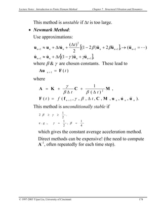 Lecture Notes: Introduction to Finite Element Method Chapter 7. Structural Vibration and Dynamics
This method is unstable if ∆t is too large.
• Newmark Method:
Use approximations:
[ ]
[ ],)1(
)(,2)21(
2
)(
11
11
2
1
++
+++
+−∆+≈
=→+−
∆
+∆+≈
nnnn
nnnnnn
t
t
t
uuuu
uuuuuu
&&&&&&
L&&&&&&&
γγ
ββ
where β & γ are chosen constants. These lead to
)(1 tn FAu =+
where
).,,,,,,,,()(
,
)(
1
1
2
nnnn tft
tt
uuuMCfF
MCKA
&&&∆=
∆
+
∆
+=
+ βγ
ββ
γ
This method is unconditionally stable if
4
1
,
2
1
.,.e
.
2
1
2
==
≥≥
βγ
γβ
g
which gives the constant average acceleration method.
Direct methods can be expensive! (the need to compute
A-1
, often repeatedly for each time step).
© 1997-2003 Yijun Liu, University of Cincinnati 174
 