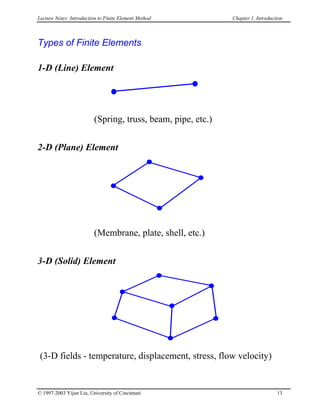 Lecture Notes: Introduction to Finite Element Method Chapter 1. Introduction
Types of Finite Elements
1-D (Line) Element
(Spring, truss, beam, pipe, etc.)
2-D (Plane) Element
(Membrane, plate, shell, etc.)
3-D (Solid) Element
(3-D fields - temperature, displacement, stress, flow velocity)
© 1997-2003 Yijun Liu, University of Cincinnati 13
 