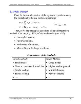 Lecture Notes: Introduction to Finite Element Method Chapter 7. Structural Vibration and Dynamics
B. Modal Method
First, do the transformation of the dynamic equations using
the modal matrix before the time marching:
),(2
,)(
1
tpzzz
tz
iiiiiii
m
i
ii
=++
Φ== ∑=
ωωξ &&&
zuu
i = 1,2,⋅⋅⋅, m.
Then, solve the uncoupled equations using an integration
method. Can use, e.g., 10%, of the total modes (m= n/10).
• Uncoupled system,
• Fewer equations,
• No inverse of matrices,
• More efficient for large problems.
Comparisons of the Methods
Direct Methods Modal Method
• Small model
• More accurate (with small ∆t)
• Single loading
• Shock loading
• …
• Large model
• Higher modes ignored
• Multiple loading
• Periodic loading
• …
© 1997-2003 Yijun Liu, University of Cincinnati 175
 