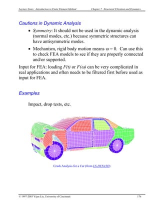 Lecture Notes: Introduction to Finite Element Method Chapter 7. Structural Vibration and Dynamics
Cautions in Dynamic Analysis
• Symmetry: It should not be used in the dynamic analysis
(normal modes, etc.) because symmetric structures can
have antisymmetric modes.
• Mechanism, rigid body motion means ω = 0. Can use this
to check FEA models to see if they are properly connected
and/or supported.
Input for FEA: loading F(t) or F(ω) can be very complicated in
real applications and often needs to be filtered first before used as
input for FEA.
Examples
Impact, drop tests, etc.
Crash Analysis for a Car (from LS-DYNA3D)
© 1997-2003 Yijun Liu, University of Cincinnati 176
 