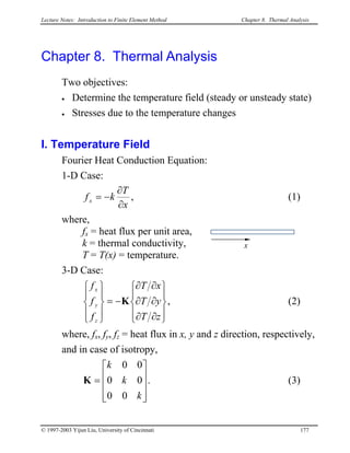 Lecture Notes: Introduction to Finite Element Method Chapter 8. Thermal Analysis
Chapter 8. Thermal Analysis
Two objectives:
• Determine the temperature field (steady or unsteady state)
• Stresses due to the temperature changes
I. Temperature Field
Fourier Heat Conduction Equation:
1-D Case:
x
T
kfx
∂
∂
−= , (1)
where,
fx = heat flux per unit area,
k = thermal conductivity, x
T = T(x) = temperature.
3-D Case:










∂∂
∂∂
∂∂
−=










zT
yT
xT
f
f
f
z
y
x
Κ , (2)
where, fx, fy, fz = heat flux in x, y and z direction, respectively,
and in case of isotropy,
. (3)










=
k
k
k
00
00
00
Κ
© 1997-2003 Yijun Liu, University of Cincinnati 177
 