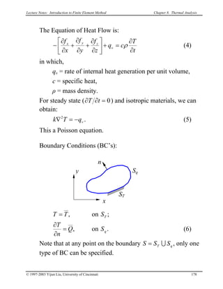 Lecture Notes: Introduction to Finite Element Method Chapter 8. Thermal Analysis
The Equation of Heat Flow is:
t
T
cq
z
f
y
f
x
f
v
zyx
∂
∂
=+





∂
∂
+
∂
∂
+
∂
∂
− ρ (4)
in which,
qv = rate of internal heat generation per unit volume,
c = specific heat,
ρ = mass density.
For steady state ( 0=∂∂ tT ) and isotropic materials, we can
obtain:
k . (5)vqT −=∇2
This a Poisson equation.
Boundary Conditions (BC’s):
x
y
ST
Sq
n
,T=T on S ;T
,Q
n
T
=
∂
∂
on S . (6)q
Note that at any point on the boundary S qT SS U= , only one
type of BC can be specified.
© 1997-2003 Yijun Liu, University of Cincinnati 178
 