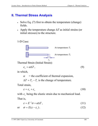 Lecture Notes: Introduction to Finite Element Method Chapter 8. Thermal Analysis
II. Thermal Stress Analysis
• Solve Eq. (7) first to obtain the temperature (change)
fields.
• Apply the temperature change ∆T as initial strains (or
initial stresses) to the structure.
1-D Case:
Thermal Strain (Initial Strain):
εo
At temperature T2
At temperature T1
To ∆= αε , (9)
in which,
α = the coefficient of thermal expansion,
12 TTT −=∆ is the change of temperature.
Total strain,
oe εεε += (10)
with eε being the elastic strain due to mechanical load.
That is,
TE ∆+= −
ασε 1
, (11)
or )( oE εεσ −= . (12)
© 1997-2003 Yijun Liu, University of Cincinnati 180
 