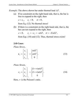Lecture Notes: Introduction to Finite Element Method Chapter 8. Thermal Analysis
Example: The above shown bar under thermal load T∆ .
(a) If no constraint on the right-hand side, that is, the bar is
free to expand to the right, then
0,0, === σεεε eo ,
from Eq. (12). No thermal stress!
(b) If there is a constraint on the right-hand side, that is, the
bar can not expand to the right, then
TEToe ∆−=∆−=−== ασαεεε ,,0 ,
from Eqs. (10) and (12). Thus, thermal stress exists!
2-D Cases:
Plane Stress,
. (13)










∆
∆
=










=
0
T
T
oxy
y
x
o α
α
γ
ε
ε
ε
Plane Strain,
. (14)










∆+
∆+
=










=
0
)1(
)1(
T
T
oxy
y
x
o αν
αν
γ
ε
ε
ε
Here, ν is the Poisson’s ratio.
© 1997-2003 Yijun Liu, University of Cincinnati 181
 