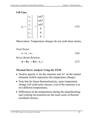 Lecture Notes: Introduction to Finite Element Method Chapter 8. Thermal Analysis
3-D Case:


















∆
∆
∆
=


















=
0
0
0
T
T
T
ozx
yz
xy
z
y
x
o
α
α
α
γ
γ
γ
ε
ε
ε
ε . (15)
Observation: Temperature changes do not yield shear strains.
Total Strain:
. (16)oe εεε +=
Stress-Strain Relation:
)( oe εεEEεσ −== . (17)
Thermal Stress Analysis Using the FEM:
• Need to specify α for the structure and T∆ on the related
elements (which experience the temperature change).
• Note that for linear thermoelasticity, same temperature
change will yield same stresses, even if the structure is at
two different temperatures.
• Differences in the temperatures during the manufacturing
and working environment are the main cause of thermal
(residual) stresses.
© 1997-2003 Yijun Liu, University of Cincinnati 182
 