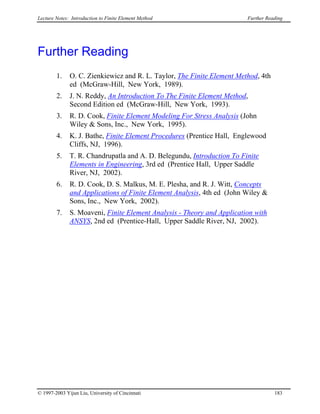 Lecture Notes: Introduction to Finite Element Method Further Reading
Further Reading
1. O. C. Zienkiewicz and R. L. Taylor, The Finite Element Method, 4th
ed (McGraw-Hill, New York, 1989).
2. J. N. Reddy, An Introduction To The Finite Element Method,
Second Edition ed (McGraw-Hill, New York, 1993).
3. R. D. Cook, Finite Element Modeling For Stress Analysis (John
Wiley & Sons, Inc., New York, 1995).
4. K. J. Bathe, Finite Element Procedures (Prentice Hall, Englewood
Cliffs, NJ, 1996).
5. T. R. Chandrupatla and A. D. Belegundu, Introduction To Finite
Elements in Engineering, 3rd ed (Prentice Hall, Upper Saddle
River, NJ, 2002).
6. R. D. Cook, D. S. Malkus, M. E. Plesha, and R. J. Witt, Concepts
and Applications of Finite Element Analysis, 4th ed (John Wiley &
Sons, Inc., New York, 2002).
7. S. Moaveni, Finite Element Analysis - Theory and Application with
ANSYS, 2nd ed (Prentice-Hall, Upper Saddle River, NJ, 2002).
© 1997-2003 Yijun Liu, University of Cincinnati 183
 