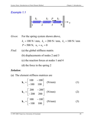 Lecture Notes: Introduction to Finite Element Method Chapter 1. Introduction
Example 1.1
k1
x
1 2 3
k3
4
Pk2
Given: For the spring system shown above,
k k k
P u
1 2 3
4 0
= = =
= = =
100 N / mm, 200 N / mm, 100 N / mm
500 N, u1
Find: (a) the global stiffness matrix
(b) displacements of nodes 2 and 3
(c) the reaction forces at nodes 1 and 4
(d) the force in the spring 2
Solution:
(a) The element stiffness matrices are
k (N/mm) (1)1
100 100
100 100
=
−
−






k2
200 200
200 200
=
−
−





 (N/mm) (2)
k3
100 100
100 100
=
−
−





 (N/mm) (3)
© 1997-2003 Yijun Liu, University of Cincinnati 20
 