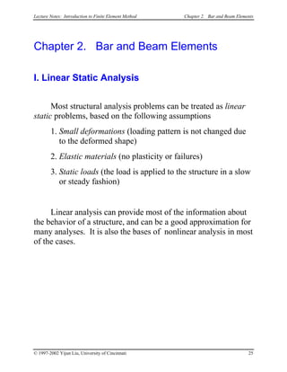 Lecture Notes: Introduction to Finite Element Method Chapter 2. Bar and Beam Elements
Chapter 2. Bar and Beam Elements
I. Linear Static Analysis
Most structural analysis problems can be treated as linear
static problems, based on the following assumptions
1. Small deformations (loading pattern is not changed due
to the deformed shape)
2. Elastic materials (no plasticity or failures)
3. Static loads (the load is applied to the structure in a slow
or steady fashion)
Linear analysis can provide most of the information about
the behavior of a structure, and can be a good approximation for
many analyses. It is also the bases of nonlinear analysis in most
of the cases.
© 1997-2002 Yijun Liu, University of Cincinnati 25
 