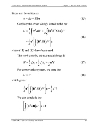 Lecture Notes: Introduction to Finite Element Method Chapter 2. Bar and Beam Elements
Stress can be written as
σ ε= =E EBu (15)
Consider the strain energy stored in the bar
( )
( )
U dV E
E dV
V V
V
= =
=








∫ ∫
∫
1
2
1
2
1
2
σ εT T T
T T
u B Bu
u B B u
dV
(16)
where (13) and (15) have been used.
The work done by the two nodal forces is
W f (17)u f ui i j j= + =
1
2
1
2
1
2
u fT
For conservative system, we state that
U (18)W=
which gives
( )1
2
1
2
u B B u uT T
E dV
V
∫








= fT
f
We can conclude that
( )B B uT
E dV
V
∫








=
© 1997-2002 Yijun Liu, University of Cincinnati 30
 