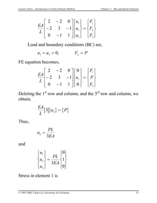 Lecture Notes: Introduction to Finite Element Method Chapter 2. Bar and Beam Elements
EA
L
u
u
u
F
F
F
2 2 0
2 3 1
0 1 1
1
2
3
1
2
3
−
− −
−




















=










Load and boundary conditions (BC) are,
u u F P1 3 20= = =,
FE equation becomes,
EA
L
u
F
P
F
2 2 0
2 3 1
0 1 1
0
0
2
1
3
−
− −
−




















=










Deleting the 1st
row and column, and the 3rd
row and column, we
obtain,
[ ]{ } { }
EA
L
u P3 2 =
Thus,
u
PL
EA
2
3
=
and
u
u
u
PL
EA
1
2
3
3
0
1
0








=












Stress in element 1 is
© 1997-2002 Yijun Liu, University of Cincinnati 33
 