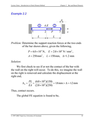 Lecture Notes: Introduction to Finite Element Method Chapter 2. Bar and Beam Elements
Example 2.2
L
x1 P
A,E
L
2 3
1 2
∆
Problem: Determine the support reaction forces at the two ends
of the bar shown above, given the following,
P E
A L =
= × = ×
= =
6 0 10 2 0 10
250 150
4 4
2
. , .
,
N N /
mm mm, 1.2 mm
2
∆
,mm
Solution:
We first check to see if or not the contact of the bar with
the wall on the right will occur. To do this, we imagine the wall
on the right is removed and calculate the displacement at the
right end,
∆ ∆0
4
4
60 10 150
2 0 10 250
18 12= =
×
×
= > =
PL
EA
( . )( )
( . )( )
. .mm mm
Thus, contact occurs.
The global FE equation is found to be,
© 1997-2002 Yijun Liu, University of Cincinnati 35
 