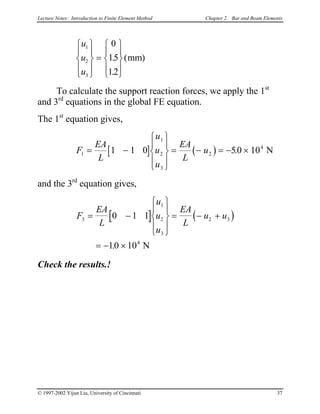 Lecture Notes: Introduction to Finite Element Method Chapter 2. Bar and Beam Elements


u
u
u
1
2
3
0
15
12








=










.
.
( )mm
To calculate the support reaction forces, we apply the 1st
and 3rd
equations in the global FE equation.
The 1st
equation gives,
[ ] ( )
EA
L
u
u
u
EA
L
u1
1
2
3
2
4
1 1 0 50 10= −










= − = − ×. NF
and the 3rd
equation gives,
[ ] ( )F
EA
L
u
u
u
EA
L
u u3
1
2
3
2 3
4
0 1 1
10 10
= −










= − +
= − ×. N
Check the results.!
© 1997-2002 Yijun Liu, University of Cincinnati 37
 