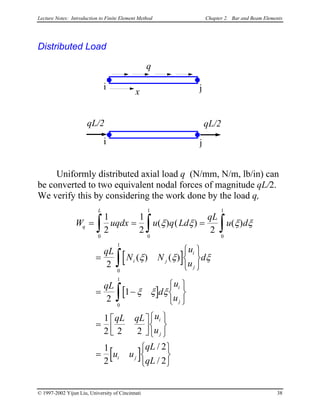 Lecture Notes: Introduction to Finite Element Method Chapter 2. Bar and Beam Elements
Distributed Load
x
i j
q
qL/2
i j
qL/2
Uniformly distributed axial load q (N/mm, N/m, lb/in) can
be converted to two equivalent nodal forces of magnitude qL/2.
We verify this by considering the work done by the load q,
[ ]
[ ]
[ ]
W uqdx u q Ld
qL
u d
qL
N N
u
u
d
qL
d
u
u
qL qL u
u
u u
qL
qL
q
L
i j
i
j
i
j
i
j
i j
= = =
=






= −






=










=






∫ ∫ ∫
∫
∫
1
2
1
2 2
2
2
1
1
2 2 2
1
2
2
2
0 0
1
0
1
0
1
0
1
( ) ( ) ( )
( ) ( )
/
/
ξ ξ ξ
ξ ξ ξ
ξ ξ ξ
ξ
© 1997-2002 Yijun Liu, University of Cincinnati 38
 