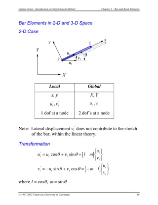 Lecture Notes: Introduction to Finite Element Method Chapter 2. Bar and Beam Elements
Bar Elements in 2-D and 3-D Space
2-D Case
x
i
j
ui
’
y
X
Y
θ
ui
vi
Local Global
x, y X, Y
u vi i
' '
, u vi i,
1 dof at a node 2 dof’s at a node
Note: Lateral displacement vi
’
does not contribute to the stretch
of the bar, within the linear theory.
Transformation
[ ]
[ ]
u u v l m
u
v
v u v m l
u
v
i i i
i
i
i i i
i
i
'
'
cos sin
sin cos
= + =






= − + = −






θ θ
θ θ
where l m= =cos , sinθ θ .
© 1997-2002 Yijun Liu, University of Cincinnati 40
 