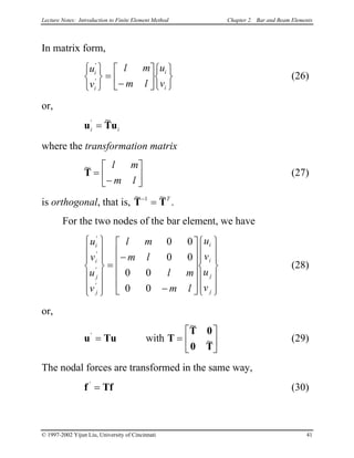 Lecture Notes: Introduction to Finite Element Method Chapter 2. Bar and Beam Elements
In matrix form,
(26)
u
v
l m
m l
u
v
i
i
i
i
'
'






=
−












or,
u Ti i
'
u
~
=
where the transformation matrix
(27)
~
T =
−






l m
m l
is orthogonal, that is,
~ ~
T T−
=1 T
.
For the two nodes of the bar element, we have
(28)
u
v
u
v
l m
m l
l m
m l
u
v
u
v
i
i
j
j
i
i
j
j
'
'
'
'














=
−
−


























0 0
0 0
0 0
0 0
or,
u T'
= u with T
T 0
0 T
=






~
~ (29)
The nodal forces are transformed in the same way,
f Tf'
= (30)
© 1997-2002 Yijun Liu, University of Cincinnati 41
 
