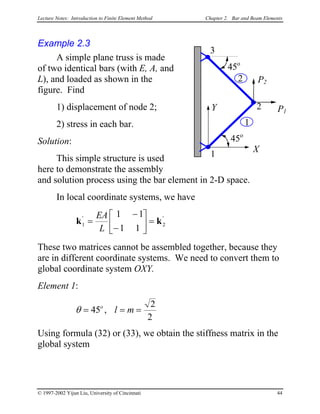 Lecture Notes: Introduction to Finite Element Method Chapter 2. Bar and Beam Elements
Example 2.3
A simple plane truss is made
of two identical bars (with E, A, and
L), and loaded as shown in the
figure. Find
1) displacement of node 2;
2) stress in each bar.
Solution:
This simple structure is used
here to demonstrate the assembly
and solution process using the bar element in 2-D space.
X
Y P1
P2
45o
45o
3
2
1
1
2
In local coordinate systems, we have
k k1 2
1 1
1 1
' '
=
−
−





 =
EA
L
These two matrices cannot be assembled together, because they
are in different coordinate systems. We need to convert them to
global coordinate system OXY.
Element 1:
θ = = =45
2
2
o
l m,
Using formula (32) or (33), we obtain the stiffness matrix in the
global system
© 1997-2002 Yijun Liu, University of Cincinnati 44
 