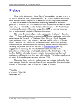 Lecture Notes: Introduction to the Finite Element Method
Preface
These online lecture notes (in the form of an e-book) are intended to serve as
an introduction to the finite element method (FEM) for undergraduate students or
other readers who have no previous experience with this computational method.
The notes cover the basic concepts in the FEM using the simplest mechanics
problems as examples, and lead to the discussions and applications of the 1-D bar
and beam, 2-D plane and 3-D solid elements in the analyses of structural stresses,
vibrations and dynamics. The proper usage of the FEM, as a popular numerical
tool in engineering, is emphasized throughout the notes.
This online document is based on the lecture notes developed by the author
since 1997 for the undergraduate course on the FEM in the mechanical engineering
department at the University of Cincinnati. Since this is an e-book, the author
suggests that the readers keep it that way and view it either online or offline on
his/her computer. The contents and styles of these notes will definitely change
from time to time, and therefore hard copies may become obsolete immediately
after they are printed. Readers are welcome to contact the author for any
suggestions on improving this e-book and to report any mistakes in the
presentations of the subjects or typographical errors. The ultimate goal of this e-
book on the FEM is to make it readily available for students, researchers and
engineers, worldwide, to help them learn subjects in the FEM and eventually solve
their own design and analysis problems using the FEM.
The author thanks his former undergraduate and graduate students for their
suggestions on the earlier versions of these lecture notes and for their contributions
to many of the examples used in the current version of the notes.
Yijun Liu
Cincinnati, Ohio, USA
December 2002
© 1997-2003 Yijun Liu, University of Cincinnati v
 