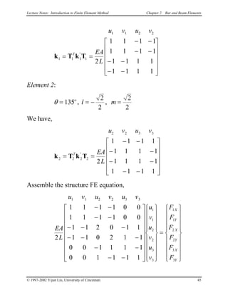 Lecture Notes: Introduction to Finite Element Method Chapter 2. Bar and Beam Elements
u v u v
EA
L
T
1 1 2 2
1 1 1 1
2
1 1 1 1
1 1 1 1
1 1 1 1
1 1 1 1
k T k T= =
− −
− −
− −
− −












'
Element 2:
θ = = − =135
2
2
2
2
o
l m, ,
We have,
u v u v
EA
L
T
2 2 3 3
2 2 2 2
2
1 1 1 1
1 1 1 1
1 1 1 1
1 1 1 1
k T k T= =
− −
− −
− −
− −












'
Assemble the structure FE equation,
u v u v u v
EA
L
u
v
u
v
u
v
F
F
F
F
F
F
X
Y
X
Y
X
Y
1 1 2 2 3 3
1
1
2
2
3
3
1
1
2
2
3
3
2
1 1 1 1 0 0
1 1 1 1 0 0
1 1 2 0 1 1
1 1 0 2 1 1
0 0 1 1 1 1
0 0 1 1 1 1
− −
− −
− − −
− − −
− −
− −




































=


















© 1997-2002 Yijun Liu, University of Cincinnati 45
 