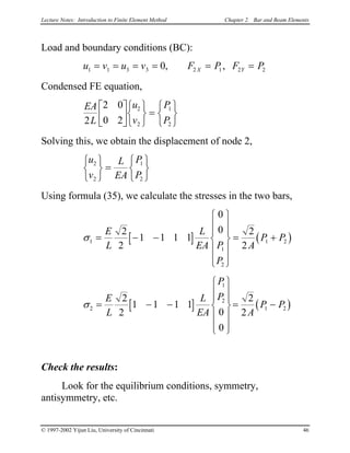 Lecture Notes: Introduction to Finite Element Method Chapter 2. Bar and Beam Elements
Load and boundary conditions (BC):
u v u v F P F PX Y1 1 3 3 2 1 20= = = 2= = =, ,
Condensed FE equation,
EA
L
u
v
P
P2
2 0
0 2
2
2
1
2












=






Solving this, we obtain the displacement of node 2,
u
v
L
EA
P
P
2
2
1
2






=






Using formula (35), we calculate the stresses in the two bars,
[ ] ( )σ1
1
2
1 2
2
2
1 1 1 1
0
0 2
2
= − −














= +
E
L
L
EA P
P
A
P P
[ ] ( )σ2
1
2
1 2
2
2
1 1 1 1
0
0
2
2
= − −














= −
E
L
L
EA
P
P
A
P P
Check the results:
Look for the equilibrium conditions, symmetry,
antisymmetry, etc.
© 1997-2002 Yijun Liu, University of Cincinnati 46
 