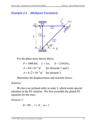 Lecture Notes: Introduction to Finite Element Method Chapter 2. Bar and Beam Elements
Example 2.4 (Multipoint Constraint)
X
Y
P
45o
3
2
1
3
2
1
x’
y’
L
For the plane truss shown above,
P L m E GPa
A m
A m
= = =
= ×
= ×
−
−
1000 1 210
6 0 10
6 2 10
4 2
4 2
kN,
for elements 1 and 2,
for element 3.
, ,
.
Determine the displacements and reaction forces.
Solution:
We have an inclined roller at node 3, which needs special
attention in the FE solution. We first assemble the global FE
equation for the truss.
Element 1:
θ = = =90 0 1o
l m, ,
© 1997-2002 Yijun Liu, University of Cincinnati 47
 