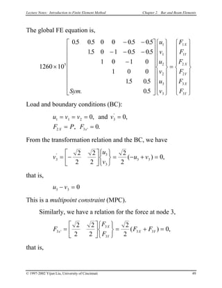 Lecture Notes: Introduction to Finite Element Method Chapter 2. Bar and Beam Elements
The global FE equation is,
1260 10
05 05 0 0 05 05
15 0 1 05 05
1 0 1 0
1 0 0
15 05
05
5
1
1
2
2
3
3
1
1
2
2
3
3
×
− −
− − −
−




































=


















. . . .
. . .
. .
.Sym.
u
v
u
v
u
v
F
F
F
F
F
F
X
Y
X
Y
X
Y
Load and boundary conditions (BC):
u v v v
F P FX x
1 1 2 3
2 3
0 0
0
= = = =
= =
, ,
, .
'
'
and
From the transformation relation and the BC, we have
v
u
v
u v3
3
3
3 3
2
2
2
2
2
2
0'
( )= −












= − + = ,
that is,
u v3 3 0− =
This is a multipoint constraint (MPC).
Similarly, we have a relation for the force at node 3,
F
F
F
F Fx
X
Y
X Y3
3
3
3 3
2
2
2
2
2
2
0' ( )=












= + ,=
that is,
© 1997-2002 Yijun Liu, University of Cincinnati 49
 