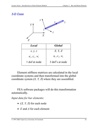 Lecture Notes: Introduction to Finite Element Method Chapter 2. Bar and Beam Elements
3-D Case
x
i
j
y
X
Y
Z
z
Local Global
x, y, z X, Y, Z
u v wi i
' '
, , i
'
iu v wi i, ,
1 dof at node 3 dof’s at node
Element stiffness matrices are calculated in the local
coordinate systems and then transformed into the global
coordinate system (X, Y, Z) where they are assembled.
FEA software packages will do this transformation
automatically.
Input data for bar elements:
• (X, Y, Z) for each node
• E and A for each element
© 1997-2002 Yijun Liu, University of Cincinnati 52
 