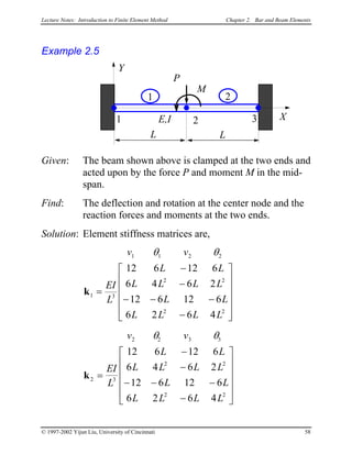 Lecture Notes: Introduction to Finite Element Method Chapter 2. Bar and Beam Elements
Example 2.5
L
X1 2
P
E,I
Y
L
3
M
1 2
Given: The beam shown above is clamped at the two ends and
acted upon by the force P and moment M in the mid-
span.
Find: The deflection and rotation at the center node and the
reaction forces and moments at the two ends.
Solution: Element stiffness matrices are,
v v
EI
L
L L
L L L L
L L
L L L L
1 1 2 2
1 3
2 2
2 2
12 6 12 6
6 4 6 2
12 6 12 6
6 2 6 4
θ θ
k =
−
−
− − −
−












v v
EI
L
L L
L L L L
L L
L L L L
2 2 3 3
2 3
2 2
2 2
12 6 12 6
6 4 6 2
12 6 12 6
6 2 6 4
θ θ
k =
−
−
− − −
−












© 1997-2002 Yijun Liu, University of Cincinnati 58
 