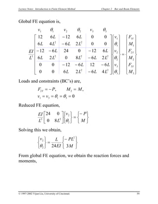 Lecture Notes: Introduction to Finite Element Method Chapter 2. Bar and Beam Elements
Global FE equation is,
v v v
EI
L
L L
L L L L
L L
L L L L L
L L
L L L L
v
v
v
F
M
F
M
F
M
Y
Y
Y
1 1 2 2 3 3
3
2 2
2 2 2
2 2
1
1
2
2
3
3
1
1
2
2
3
3
12 6 12 6 0 0
6 4 6 2 0 0
12 6 24 0 12 6
6 2 0 8 6 2
0 0 12 6 12 6
0 0 6 2 6 4
θ θ θ
θ
θ
θ
−
−
− − −
−
− − −
−




































=


















Loads and constraints (BC’s) are,
F P M M
v v
Y2 2
1 3 1 3 0
= − =
= = = =
, ,
θ θ
Reduced FE equation,
EI
L L
v P
M3 2
2
2
24 0
0 8












=
−




θ
Solving this we obtain,
v L
EI
PL
M
2
2
2
24 3θ



=
−







From global FE equation, we obtain the reaction forces and
moments,
© 1997-2002 Yijun Liu, University of Cincinnati 59
 