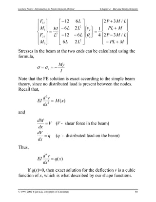 Lecture Notes: Introduction to Finite Element Method Chapter 2. Bar and Beam Elements
F
M
F
M
EI
L
L
L L
L
L L
v
P M L
PL M
P M L
PL M
Y
Y
1
1
3
3
3
2
2
2
2
12 6
6 2
12 6
6 2
1
4
2 3
2 3












=
−
−
− −


















=
+
+
−
− +














θ
/
/


Stresses in the beam at the two ends can be calculated using the
formula,
σ σ= = −x
My
I
Note that the FE solution is exact according to the simple beam
theory, since no distributed load is present between the nodes.
Recall that,
EI
d v
dx
M x
2
2
= ( )
and
dM
dx
V V
dV
dx
q q
=
=
(
(
- shear force in the beam)
- distributed load on the beam)
Thus,
EI
d v
dx
q x
4
4
= ( )
If q(x)=0, then exact solution for the deflection v is a cubic
function of x, which is what described by our shape functions.
© 1997-2002 Yijun Liu, University of Cincinnati 60
 