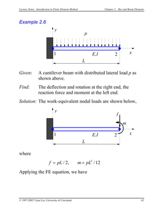 Lecture Notes: Introduction to Finite Element Method Chapter 2. Bar and Beam Elements
Example 2.6
L
x1 2
p
E,I
y
Given: A cantilever beam with distributed lateral load p as
shown above.
Find: The deflection and rotation at the right end, the
reaction force and moment at the left end.
Solution: The work-equivalent nodal loads are shown below,
L
x1 2
f
E,I
y
m
where
f pL m pL= =/ , /2 12
2
Applying the FE equation, we have
© 1997-2002 Yijun Liu, University of Cincinnati 62
 