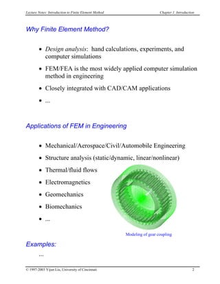 Lecture Notes: Introduction to Finite Element Method Chapter 1. Introduction
Why Finite Element Method?
• Design analysis: hand calculations, experiments, and
computer simulations
• FEM/FEA is the most widely applied computer simulation
method in engineering
• Closely integrated with CAD/CAM applications
• ...
Applications of FEM in Engineering
• Mechanical/Aerospace/Civil/Automobile Engineering
• Structure analysis (static/dynamic, linear/nonlinear)
Modeling of gear coupling
• Thermal/fluid flows
• Electromagnetics
• Geomechanics
• Biomechanics
• ...
Examples:
...
© 1997-2003 Yijun Liu, University of Cincinnati 2
 