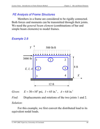 Lecture Notes: Introduction to Finite Element Method Chapter 2. Bar and Beam Elements
FE Analysis of Frame Structures
Members in a frame are considered to be rigidly connected.
Both forces and moments can be transmitted through their joints.
We need the general beam element (combinations of bar and
simple beam elements) to model frames.
Example 2.8
12 ft
X
1 23000 lb
E, I, A
Y
3
1
2 3
8 ft
500 lb/ft
4
Given: E I A= × = =30 10 686 2
psi, 65 in. in4
, . .
Find: Displacements and rotations of the two joints 1 and 2.
Solution:
For this example, we first convert the distributed load to its
equivalent nodal loads.
© 1997-2002 Yijun Liu, University of Cincinnati 68
 