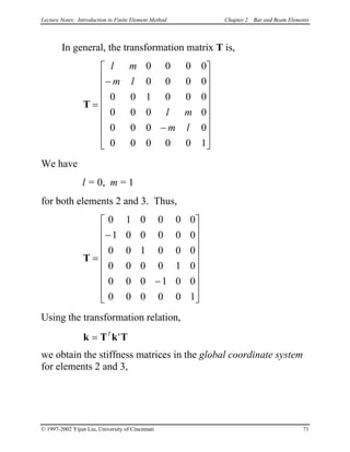 Lecture Notes: Introduction to Finite Element Method Chapter 2. Bar and Beam Elements
In general, the transformation matrix T is,
T =
−
−


















l m
m l
l m
m l
0 0 0 0
0 0 0 0
0 0 1 0 0 0
0 0 0 0
0 0 0 0
0 0 0 0 0 1
We have
l = 0, m = 1
for both elements 2 and 3. Thus,
T =
−
−


















0 1 0 0 0 0
1 0 0 0 0 0
0 0 1 0 0 0
0 0 0 0 1 0
0 0 0 1 0 0
0 0 0 0 0 1
Using the transformation relation,
k T k T= T
'
we obtain the stiffness matrices in the global coordinate system
for elements 2 and 3,
© 1997-2002 Yijun Liu, University of Cincinnati 71
 