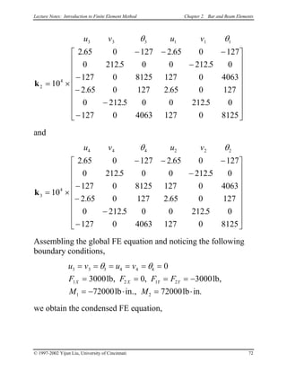 Lecture Notes: Introduction to Finite Element Method Chapter 2. Bar and Beam Elements
u v u v3 3 3 1 1 1
2
4
10
2 65 0 127 2 65 0 127
0 212 5 0 0 212 5 0
127 0 8125 127 0 4063
2 65 0 127 2 65 0 127
0 212 5 0 0 212 5 0
127 0 4063 127 0 8125
θ θ
k = ×
− − −
−
−
−
−
−


















. .
. .
. .
. .
and
u v u v4 4 4 2 2 2
3
4
10
2 65 0 127 2 65 0 127
0 212 5 0 0 212 5 0
127 0 8125 127 0 4063
2 65 0 127 2 65 0 127
0 212 5 0 0 212 5 0
127 0 4063 127 0 8125
θ θ
k = ×
− − −
−
−
−
−
−


















. .
. .
. .
. .
Assembling the global FE equation and noticing the following
boundary conditions,
u v u v
F F F F
M M
X X Y Y
3 3 3 4 4 4
1 2 1 2
1 2
0
3000 0 3000
72000 72000
= = = = = =
= = = = −
= − ⋅ = ⋅
θ θ
lb lb
lb in. lb in
, ,
, .
,
we obtain the condensed FE equation,
© 1997-2002 Yijun Liu, University of Cincinnati 72
 