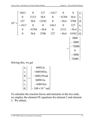 Lecture Notes: Introduction to Finite Element Method Chapter 2. Bar and Beam Elements
10
144 3 0 127 1417 0 0
0 2133 56 4 0 0 784 56 4
127 56 4 13542 0 56 4 2708
1417 0 0 144 3 0 127
0 0 784 56 4 0 2133 56 4
0 56 4 2708 127 56 4 13542
3000
3000
72000
0
3000
72000
4
1
1
1
2
2
2
×
−
−
−
−
− − −
−




































=
−
−
−











. .
. . . .
. .
. .
. . . .
. .
u
v
u
v
θ
θ







Solving this, we get
u
v
u
v
1
1
1
2
2
2
5
0092
000104
000139
00901
00018
388 10
θ
θ


















=
−
−
−
− ×

















−
.
.
.
.
.
.
in.
in.
rad
in.
in.
rad
To calculate the reaction forces and moments at the two ends,
we employ the element FE equations for element 2 and element
3. We obtain,
© 1997-2002 Yijun Liu, University of Cincinnati 73
 
