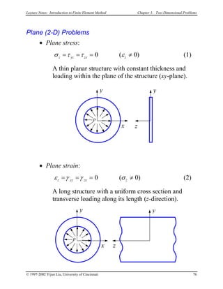 Lecture Notes: Introduction to Finite Element Method Chapter 3. Two-Dimensional Problems
Plane (2-D) Problems
• Plane stress:
σ τ τ εz yz zx z= = = ≠0 ( 0) (1)
A thin planar structure with constant thickness and
loading within the plane of the structure (xy-plane).
p
y
x
y
z
• Plane strain:
ε γ γ σz yz zx z= = = ≠0 ( 0) (2)
A long structure with a uniform cross section and
transverse loading along its length (z-direction).
p
y
x
y
z
© 1997-2002 Yijun Liu, University of Cincinnati 76
 