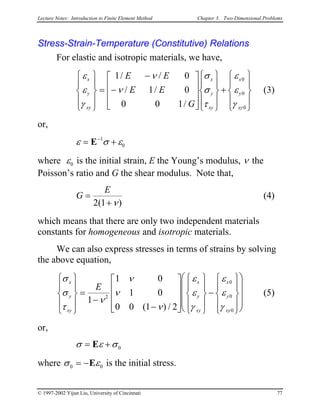 Lecture Notes: Introduction to Finite Element Method Chapter 3. Two-Dimensional Problems
Stress-Strain-Temperature (Constitutive) Relations
For elastic and isotropic materials, we have,
(3)
ε
ε
γ
ν
ν
σ
σ
τ
ε
ε
γ
x
y
xy
x
y
xy
x
y
xy
E E
E E
G










=
−
−




















+










1 0
1 0
0 0 1
0
0
0
/ /
/ /
/
or,
ε σ ε= +−
E 1
0
where ε0 is the initial strain, E the Young’s modulus, ν the
Poisson’s ratio and G the shear modulus. Note that,
G
E
=
+2 1( )ν
(4)
which means that there are only two independent materials
constants for homogeneous and isotropic materials.
We can also express stresses in terms of strains by solving
the above equation,
σ
σ
τ
ν
ν
ν
ν
ε
ε
γ
ε
ε
γ
x
y
xy
x
y
xy
x
y
xy
E










=
−
−




















−



















1
1 0
1 0
0 0 1 2
2
0
0
0( ) /
(5)
or,
σ ε σ= +E 0
where σ ε0 = −E 0 is the initial stress.
© 1997-2002 Yijun Liu, University of Cincinnati 77
 