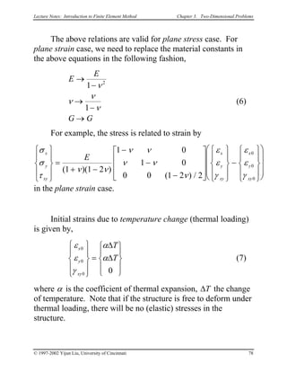 Lecture Notes: Introduction to Finite Element Method Chapter 3. Two-Dimensional Problems
The above relations are valid for plane stress case. For
plane strain case, we need to replace the material constants in
the above equations in the following fashion,
E
E
G G
→
−
→
−
→
1
1
2
ν
ν
ν
ν
(6)
For example, the stress is related to strain by
σ
σ
τ
ν ν
ν ν
ν ν
ν
ε
ε
γ
ε
ε
γ
x
y
xy
x
y
xy
x
y
xy
E










=
+ −
−
−
−




















−



















( )( )
( ) /
1 1 2
1 0
1 0
0 0 1 2 2
0
0
0
in the plane strain case.
Initial strains due to temperature change (thermal loading)
is given by,
(7)
ε
ε
γ
α
α
x
y
xy
T
T
0
0
0 0










=










∆
∆
where α is the coefficient of thermal expansion, ∆T the change
of temperature. Note that if the structure is free to deform under
thermal loading, there will be no (elastic) stresses in the
structure.
© 1997-2002 Yijun Liu, University of Cincinnati 78
 
