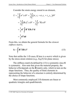 Lecture Notes: Introduction to Finite Element Method Chapter 3. Two-Dimensional Problems
Consider the strain energy stored in an element,
( )
( )
U dV
dV dV
dV
T
V
x x y y xy xy
V
T
V
T
V
T T
V
T
= = + +
= =
=
=
∫ ∫
∫ ∫
∫
1
2
1
2
1
2
1
2
1
2
1
2
σ ε σ ε σ ε τ γ
ε ε ε εE E
d B EB d
d kd
dV
From this, we obtain the general formula for the element
stiffness matrix,
(13)k B EB=
∫
T
V
dV
Note that unlike the 1-D cases, E here is a matrix which is given
by the stress-strain relation (e.g., Eq.(5) for plane stress).
The stiffness matrix k defined by (13) is symmetric since E
is symmetric. Also note that given the material property, the
behavior of k depends on the B matrix only, which in turn on the
shape functions. Thus, the quality of finite elements in
representing the behavior of a structure is entirely determined by
the choice of shape functions.
Most commonly employed 2-D elements are linear or
quadratic triangles and quadrilaterals.
© 1997-2002 Yijun Liu, University of Cincinnati 83
 