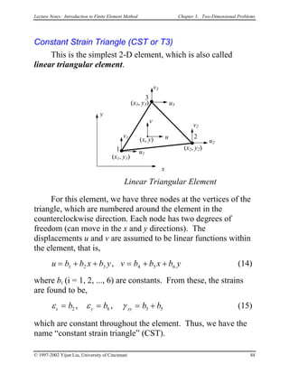 Lecture Notes: Introduction to Finite Element Method Chapter 3. Two-Dimensional Problems
Constant Strain Triangle (CST or T3)
This is the simplest 2-D element, which is also called
linear triangular element.
x
y
1
3
2
(x1, y1)
(x3, y3)
(x2, y2)
u
v
(x, y)
u1
v1
u2
v2
u3
v3
Linear Triangular Element
For this element, we have three nodes at the vertices of the
triangle, which are numbered around the element in the
counterclockwise direction. Each node has two degrees of
freedom (can move in the x and y directions). The
displacements u and v are assumed to be linear functions within
the element, that is,
u b b x b y v b b x b= + + y= + +1 2 3 4 5 6, (14)
where bi (i = 1, 2, ..., 6) are constants. From these, the strains
are found to be,
ε ε γx y xyb b b= = b= +2 6 3, , 5 (15)
which are constant throughout the element. Thus, we have the
name “constant strain triangle” (CST).
© 1997-2002 Yijun Liu, University of Cincinnati 84
 
